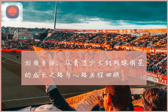 刘丽专访：从青涩少女到网球明星的成长之路与心路历程回顾