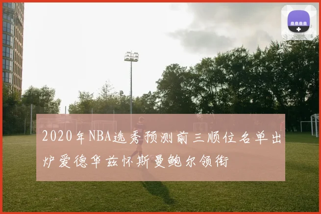 2020年NBA选秀预测前三顺位名单出炉爱德华兹怀斯曼鲍尔领衔