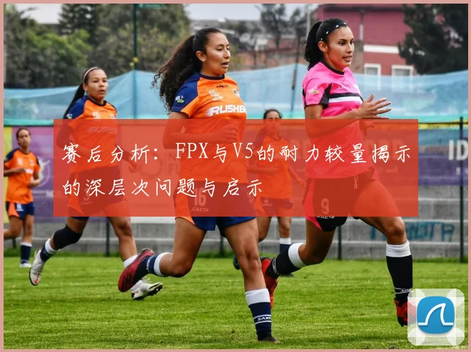 赛后分析：FPX与V5的耐力较量揭示的深层次问题与启示
