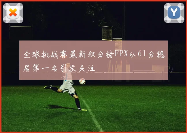 全球挑战赛最新积分榜FPX以61分稳居第一名引发关注