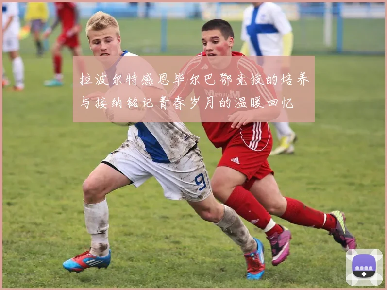 拉波尔特感恩毕尔巴鄂竞技的培养与接纳铭记青春岁月的温暖回忆