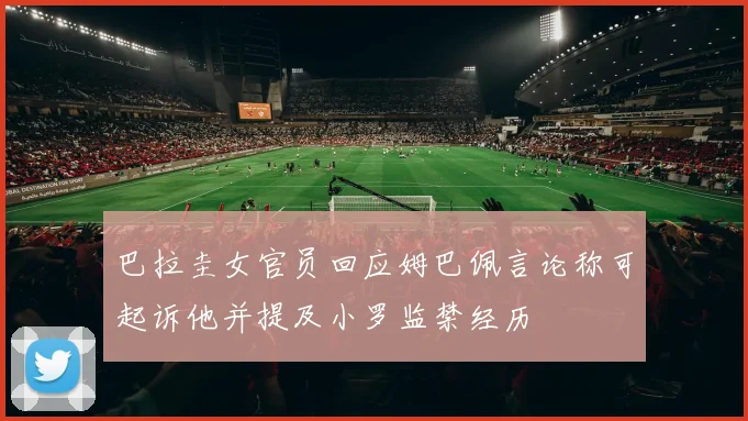 巴拉圭女官员回应姆巴佩言论称可起诉他并提及小罗监禁经历