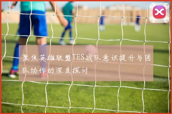聚焦英雄联盟TES战队意识提升与团队协作的深度探讨