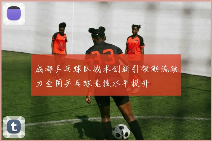 成都乒乓球队战术创新引领潮流助力全国乒乓球竞技水平提升