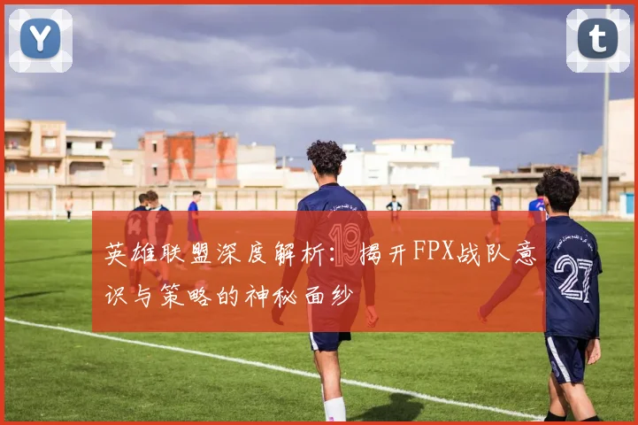 英雄联盟深度解析：揭开FPX战队意识与策略的神秘面纱